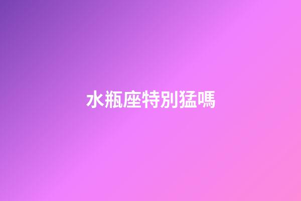 水瓶座特別猛嗎-第1張-星座運勢-玄機派