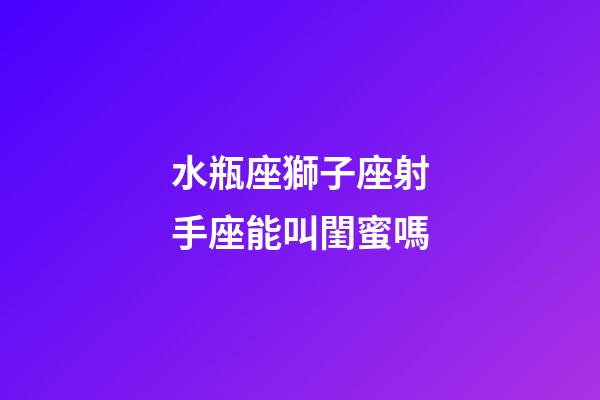 水瓶座獅子座射手座能叫閨蜜嗎-第1張-星座運(yùn)勢(shì)-玄機(jī)派
