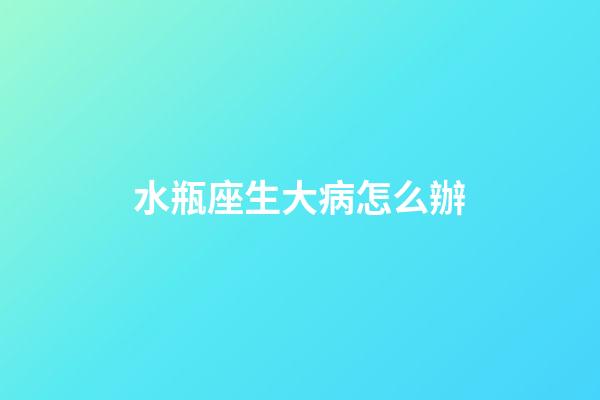 水瓶座生大病怎么辦-第1張-星座運勢-玄機派