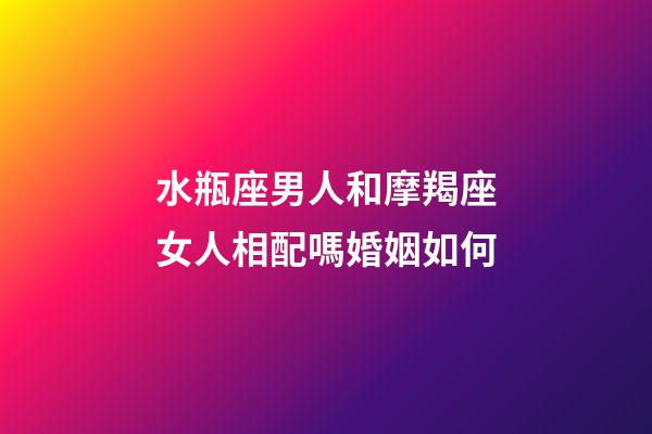 水瓶座男人和摩羯座女人相配嗎婚姻如何-第1張-星座運勢-玄機派