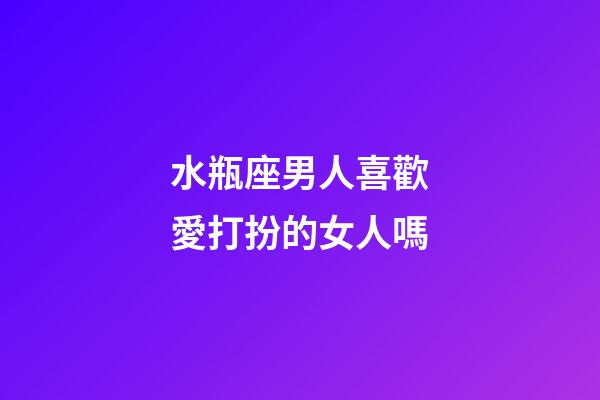 水瓶座男人喜歡愛打扮的女人嗎-第1張-星座運勢-玄機派