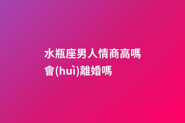 水瓶座男人情商高嗎會(huì)離婚嗎-第1張-星座運(yùn)勢-玄機(jī)派