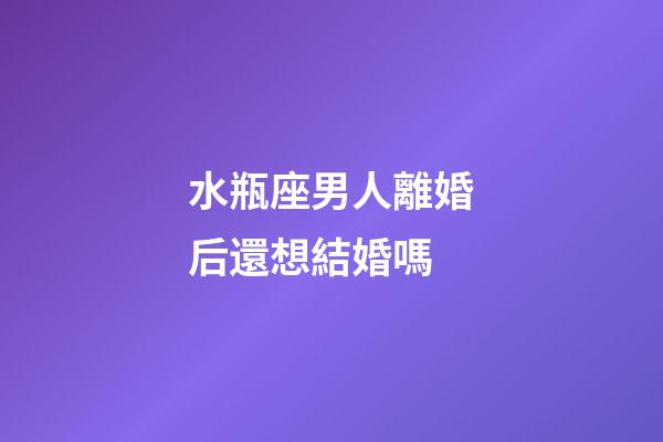 水瓶座男人離婚后還想結婚嗎-第1張-星座運勢-玄機派