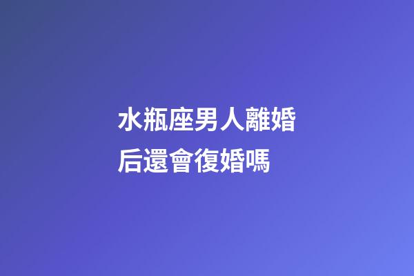 水瓶座男人離婚后還會復婚嗎-第1張-星座運勢-玄機派