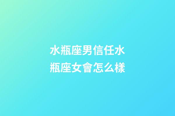 水瓶座男信任水瓶座女會怎么樣-第1張-星座運勢-玄機派