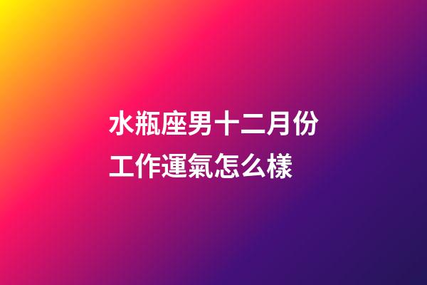 水瓶座男十二月份工作運氣怎么樣-第1張-星座運勢-玄機派