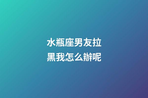 水瓶座男友拉黑我怎么辦呢-第1張-星座運勢-玄機派