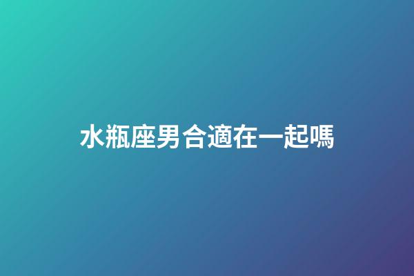 水瓶座男合適在一起嗎-第1張-星座運勢-玄機派