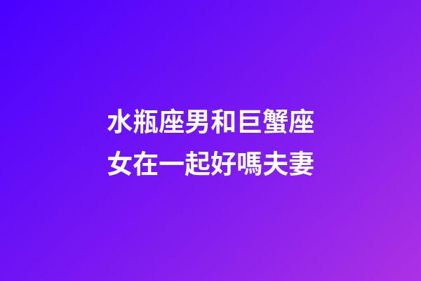 水瓶座男和巨蟹座女在一起好嗎夫妻-第1張-星座運勢-玄機派