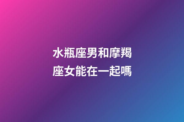 水瓶座男和摩羯座女能在一起嗎-第1張-星座運勢-玄機派