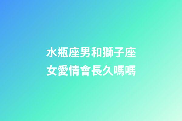 水瓶座男和獅子座女愛情會長久嗎嗎-第1張-星座運勢-玄機派