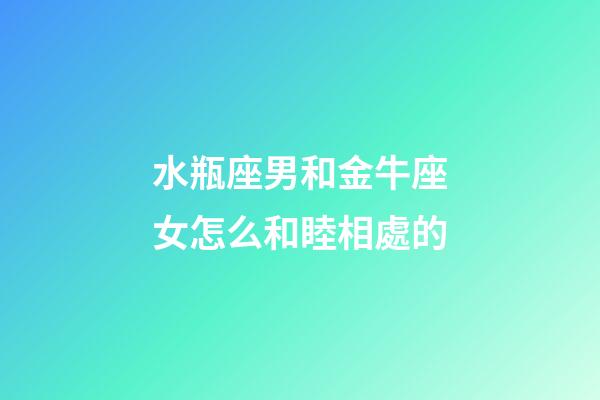 水瓶座男和金牛座女怎么和睦相處的-第1張-星座運勢-玄機派