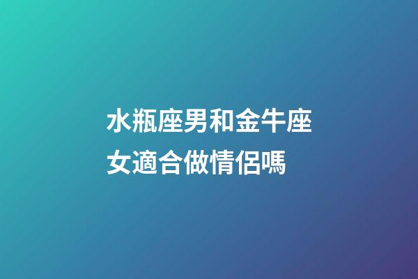水瓶座男和金牛座女適合做情侶嗎-第1張-星座運勢-玄機派