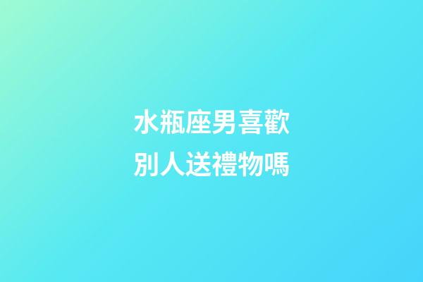 水瓶座男喜歡別人送禮物嗎-第1張-星座運勢-玄機派