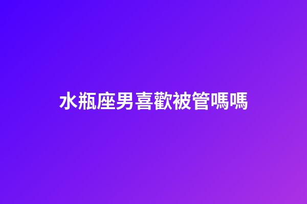 水瓶座男喜歡被管嗎嗎-第1張-星座運(yùn)勢(shì)-玄機(jī)派