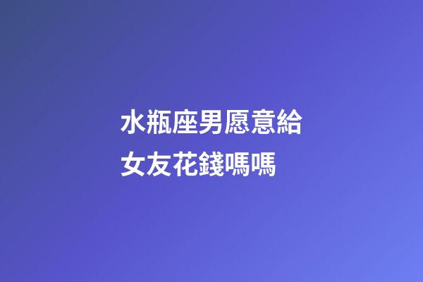 水瓶座男愿意給女友花錢嗎嗎-第1張-星座運勢-玄機派