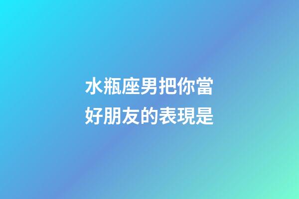 水瓶座男把你當好朋友的表現是-第1張-星座運勢-玄機派