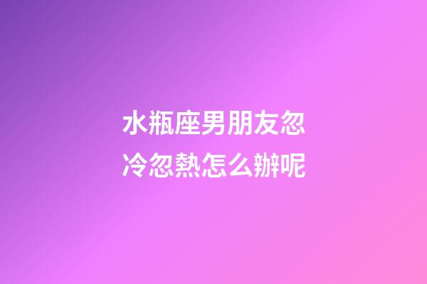 水瓶座男朋友忽冷忽熱怎么辦呢-第1張-星座運勢-玄機派