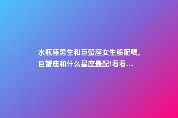 水瓶座男生和巨蟹座女生般配嗎,巨蟹座和什么星座最配!看看有你的星座嗎-第1張-觀點-玄機派