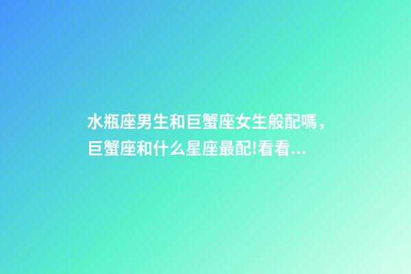 水瓶座男生和巨蟹座女生般配嗎，巨蟹座和什么星座最配!看看有你的星座嗎-第1張-觀點-玄機派
