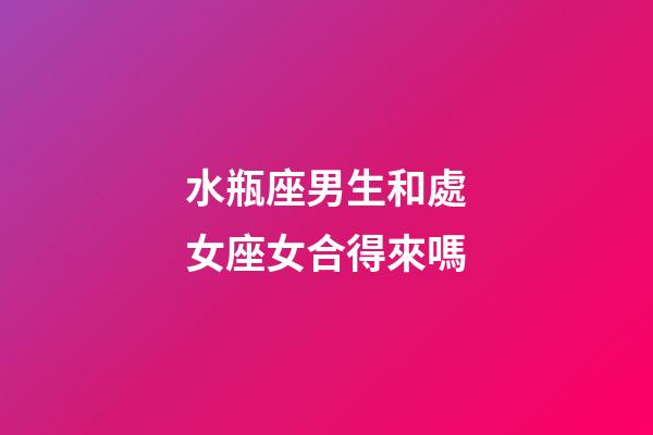 水瓶座男生和處女座女合得來嗎-第1張-星座運勢-玄機派