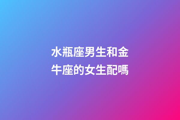 水瓶座男生和金牛座的女生配嗎-第1張-星座運勢-玄機派