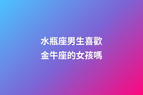 水瓶座男生喜歡金牛座的女孩嗎-第1張-星座運勢-玄機派