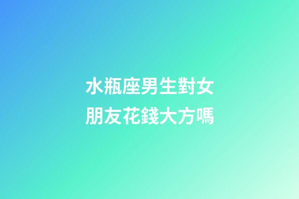 水瓶座男生對女朋友花錢大方嗎-第1張-星座運勢-玄機派