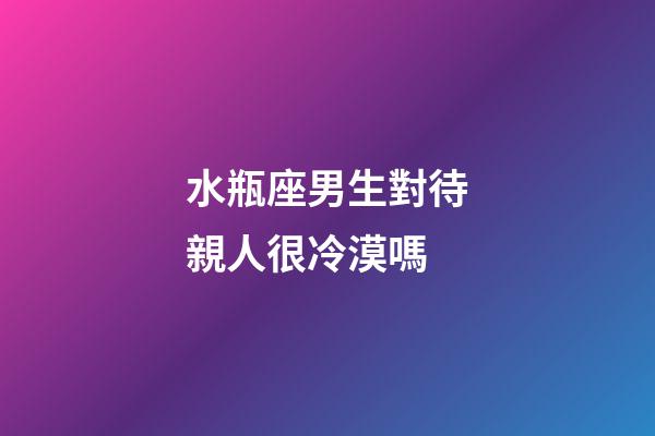 水瓶座男生對待親人很冷漠嗎-第1張-星座運勢-玄機派