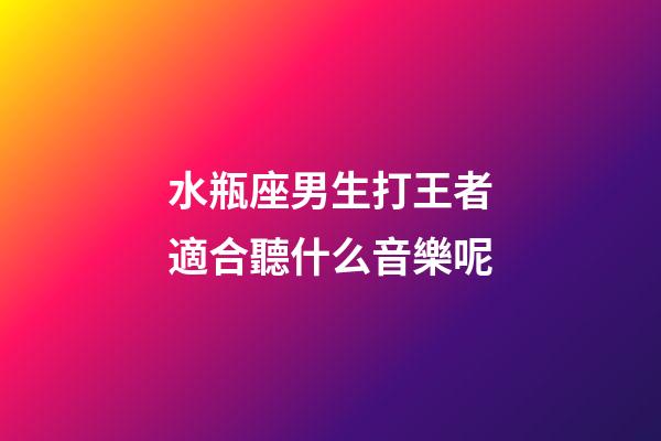 水瓶座男生打王者適合聽什么音樂呢-第1張-星座運勢-玄機派
