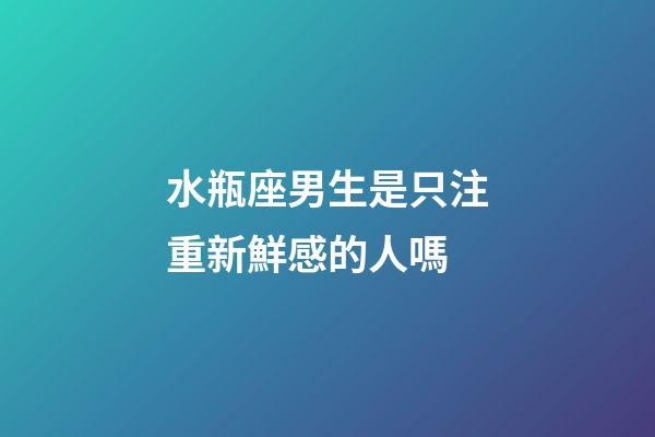 水瓶座男生是只注重新鮮感的人嗎-第1張-星座運勢-玄機派