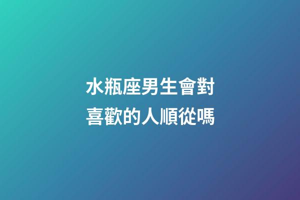 水瓶座男生會對喜歡的人順從嗎