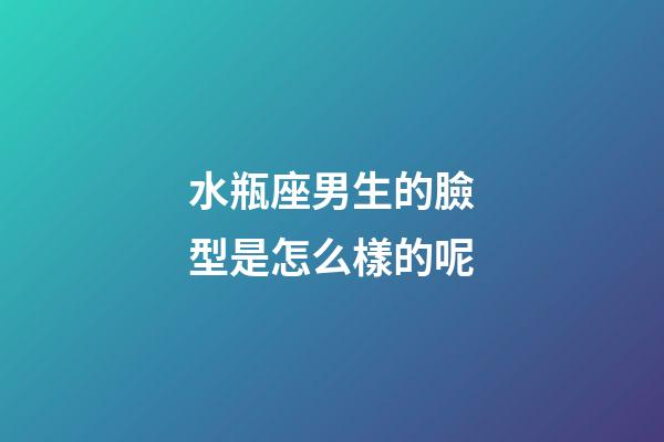 水瓶座男生的臉型是怎么樣的呢-第1張-星座運勢-玄機派