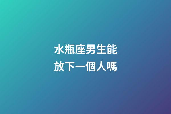 水瓶座男生能放下一個人嗎-第1張-星座運勢-玄機派