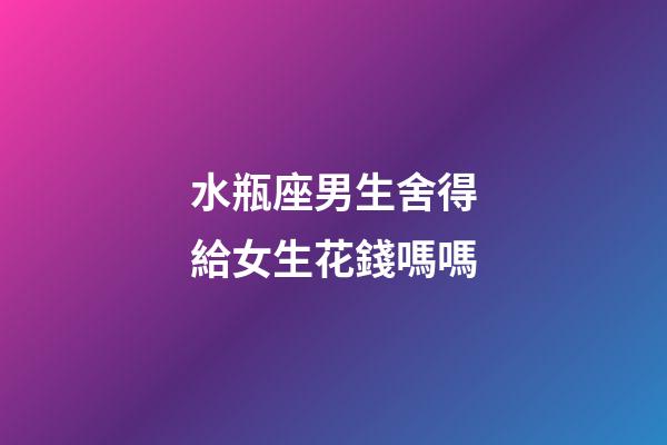 水瓶座男生舍得給女生花錢嗎嗎-第1張-星座運(yùn)勢-玄機(jī)派