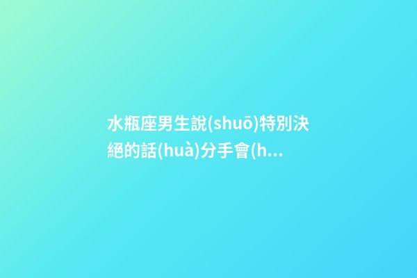 水瓶座男生說(shuō)特別決絕的話(huà)分手會(huì)怎么樣-第1張-星座運(yùn)勢(shì)-玄機(jī)派