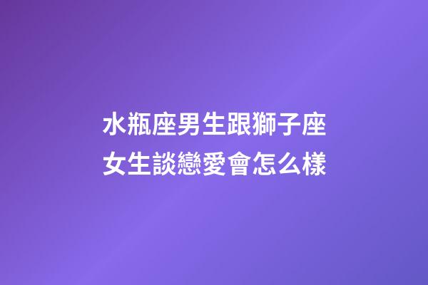 水瓶座男生跟獅子座女生談戀愛會怎么樣-第1張-星座運勢-玄機派