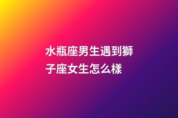 水瓶座男生遇到獅子座女生怎么樣-第1張-星座運(yùn)勢(shì)-玄機(jī)派