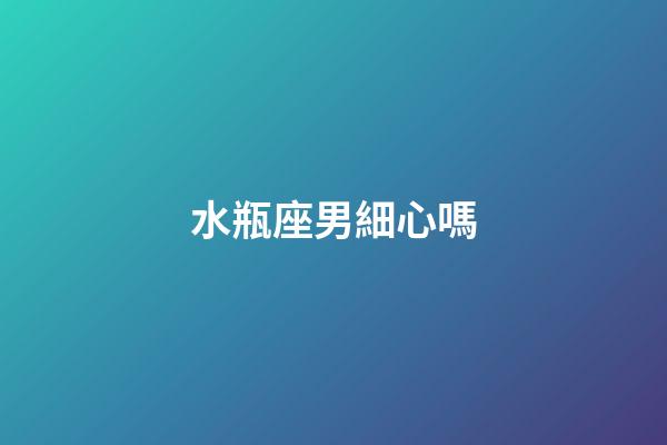 水瓶座男細心嗎-第1張-星座運勢-玄機派