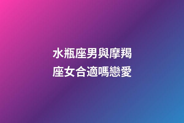 水瓶座男與摩羯座女合適嗎戀愛-第1張-星座運勢-玄機派