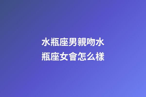 水瓶座男親吻水瓶座女會怎么樣