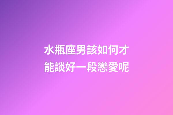 水瓶座男該如何才能談好一段戀愛呢-第1張-星座運勢-玄機派