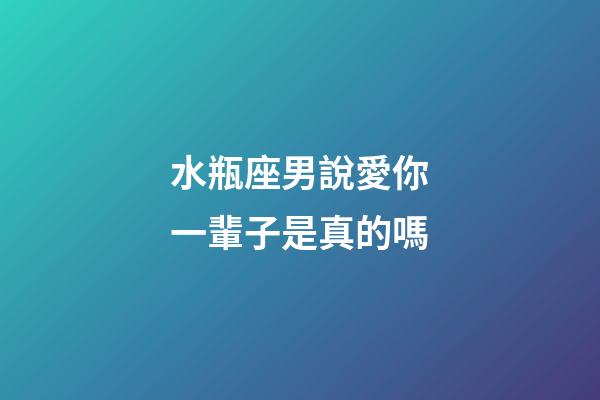 水瓶座男說愛你一輩子是真的嗎-第1張-星座運勢-玄機派