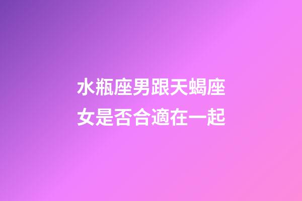 水瓶座男跟天蝎座女是否合適在一起-第1張-星座運勢-玄機派