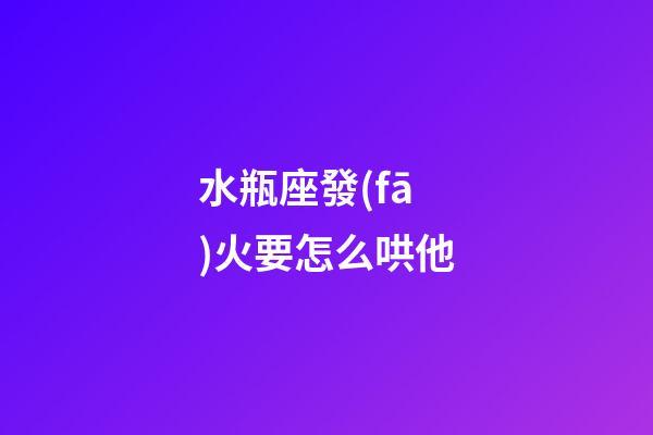 水瓶座發(fā)火要怎么哄他-第1張-星座運(yùn)勢-玄機(jī)派