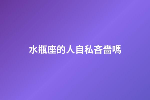 水瓶座的人自私吝嗇嗎