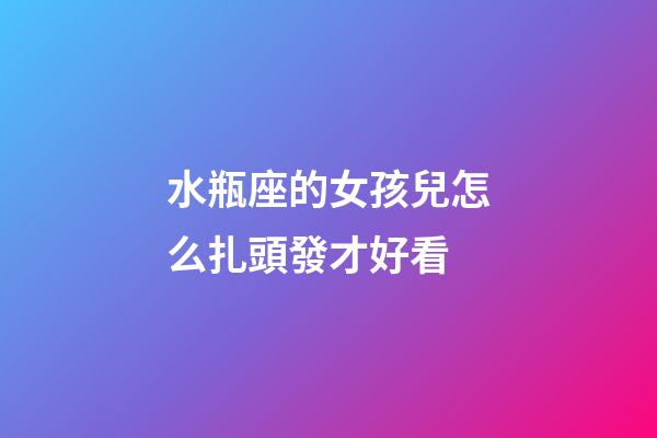 水瓶座的女孩兒怎么扎頭發才好看-第1張-星座運勢-玄機派