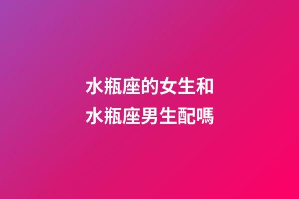 水瓶座的女生和水瓶座男生配嗎-第1張-星座運勢-玄機派
