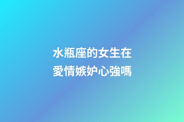 水瓶座的女生在愛情嫉妒心強嗎-第1張-星座運勢-玄機派