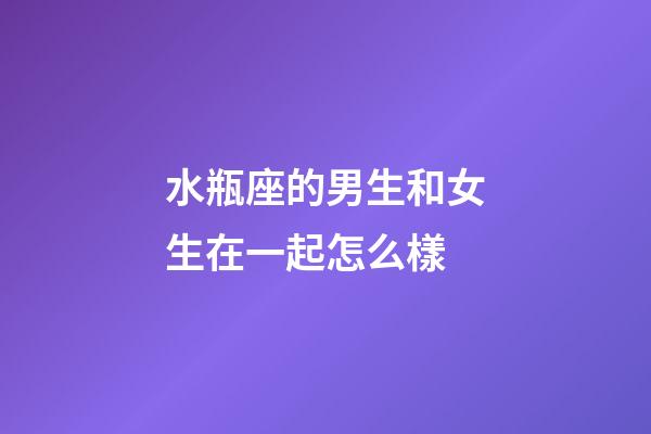 水瓶座的男生和女生在一起怎么樣-第1張-星座運勢-玄機派